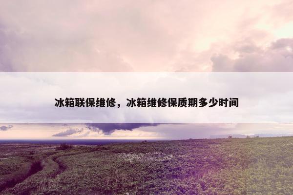 冰箱联保维修，冰箱维修保质期多少时间