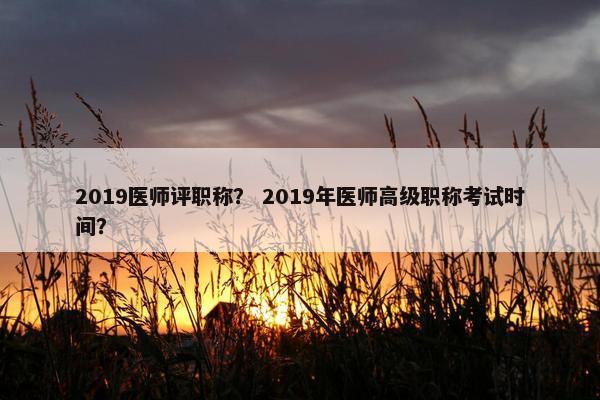 2019医师评职称？ 2019年医师高级职称考试时间？