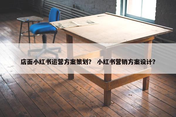 店面小红书运营方案策划？ 小红书营销方案设计？