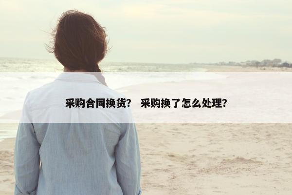 采购合同换货？ 采购换了怎么处理？