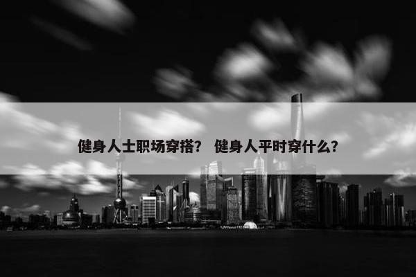 健身人士职场穿搭？ 健身人平时穿什么？