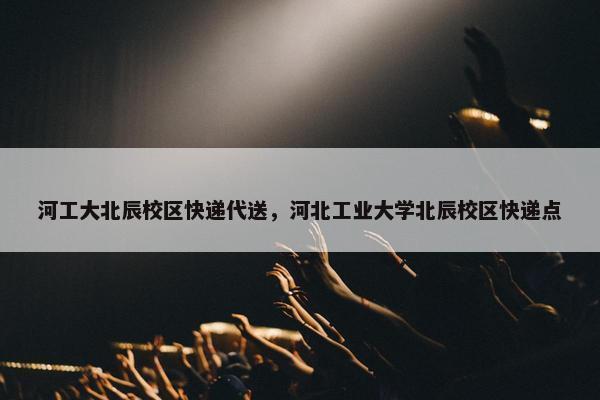 河工大北辰校区快递代送，河北工业大学北辰校区快递点