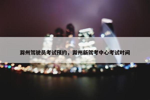 滁州驾驶员考试预约，滁州新驾考中心考试时间