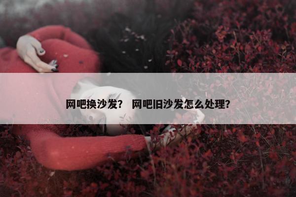 网吧换沙发？ 网吧旧沙发怎么处理？