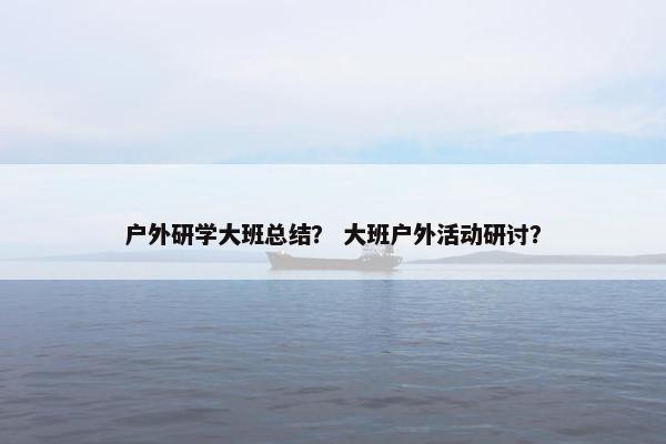 户外研学大班总结？ 大班户外活动研讨？
