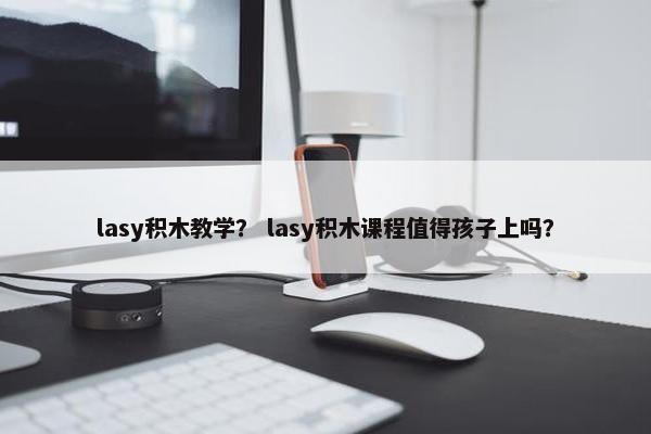 lasy积木教学？ lasy积木课程值得孩子上吗？