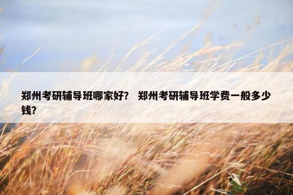 郑州考研辅导班哪家好？ 郑州考研辅导班学费一般多少钱？