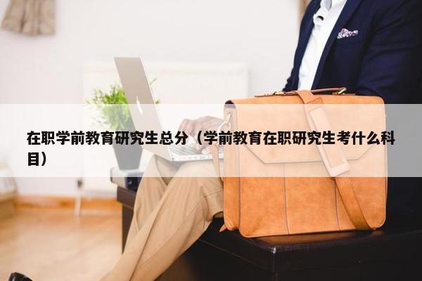 在职学前教育研究生总分（学前教育在职研究生考什么科目）