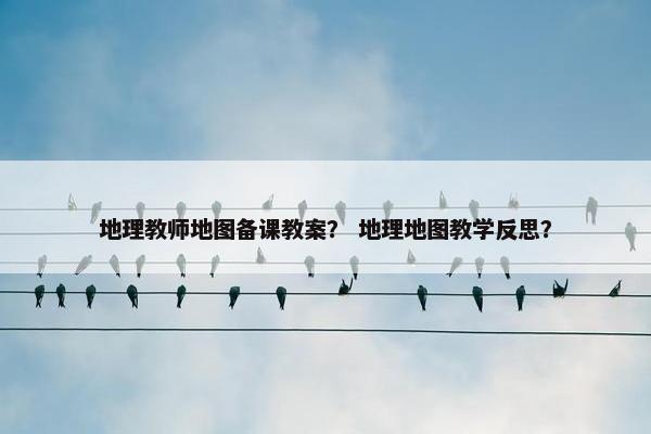 地理教师地图备课教案？ 地理地图教学反思？