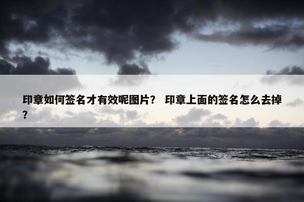 印章如何签名才有效呢图片？ 印章上面的签名怎么去掉？