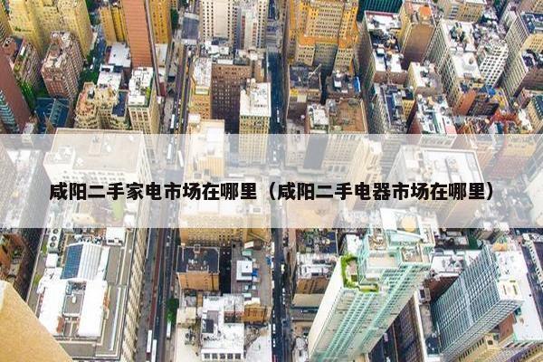 咸阳二手家电市场在哪里（咸阳二手电器市场在哪里）