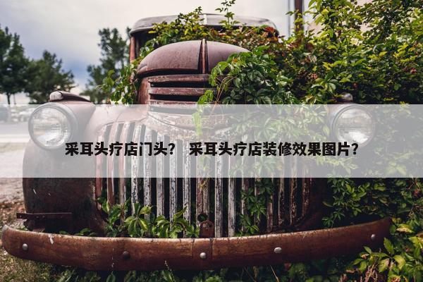 采耳头疗店门头？ 采耳头疗店装修效果图片？