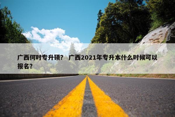 广西何时专升硕？ 广西2021年专升本什么时候可以报名？