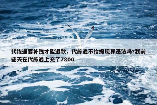 代练通要补钱才能退款，代练通不给提现算违法吗?我前些天在代练通上充了7800