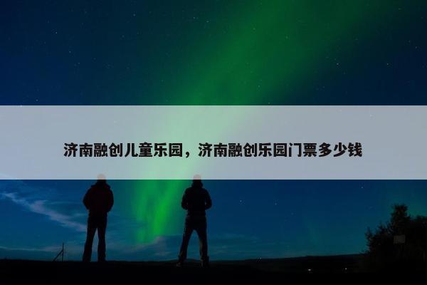 济南融创儿童乐园，济南融创乐园门票多少钱