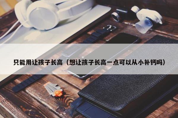 只能用让孩子长高（想让孩子长高一点可以从小补钙吗）