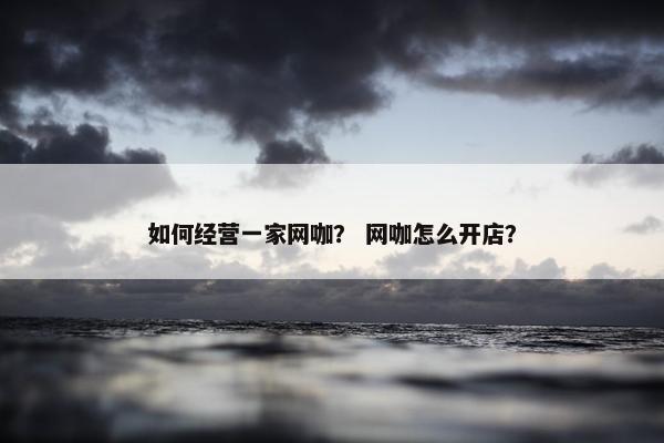 如何经营一家网咖？ 网咖怎么开店？