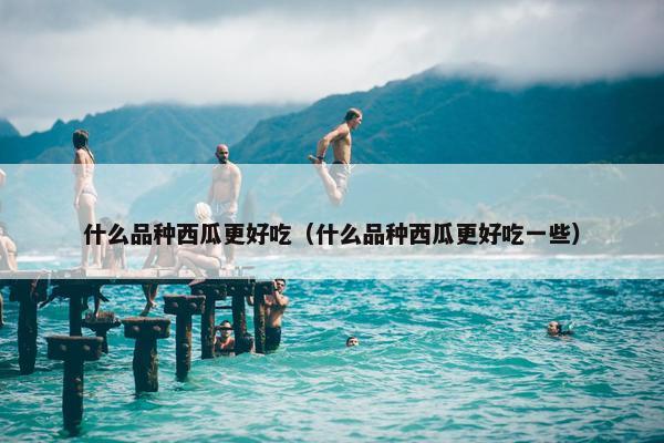 什么品种西瓜更好吃（什么品种西瓜更好吃一些）
