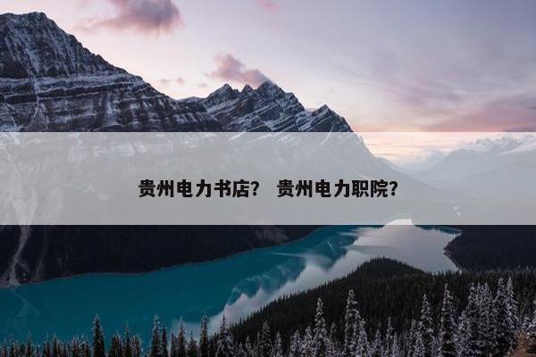 贵州电力书店？ 贵州电力职院？