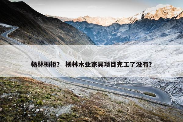 杨林橱柜？ 杨林木业家具项目完工了没有？