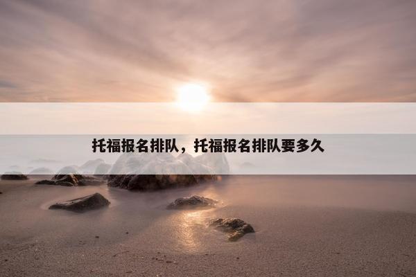 托福报名排队，托福报名排队要多久