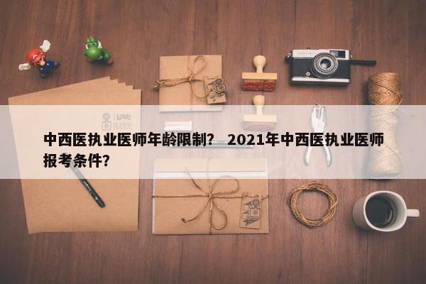 中西医执业医师年龄限制？ 2021年中西医执业医师报考条件？