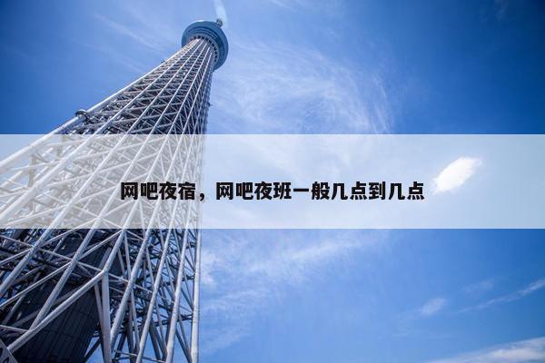 网吧夜宿，网吧夜班一般几点到几点