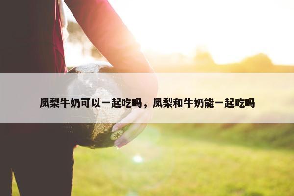 凤梨牛奶可以一起吃吗，凤梨和牛奶能一起吃吗