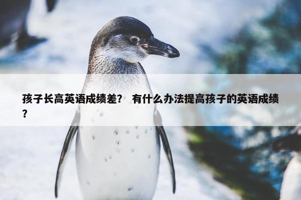 孩子长高英语成绩差？ 有什么办法提高孩子的英语成绩？