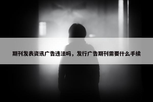 期刊发表资讯广告违法吗，发行广告期刊需要什么手续