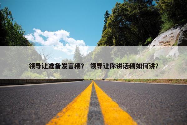 领导让准备发言稿？ 领导让你讲话稿如何讲？