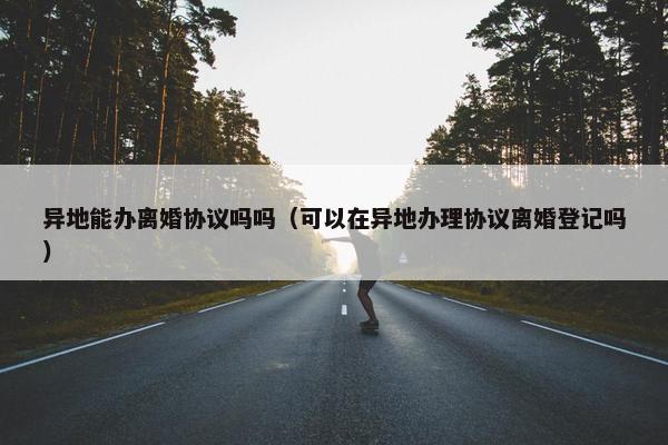 异地能办离婚协议吗吗（可以在异地办理协议离婚登记吗）