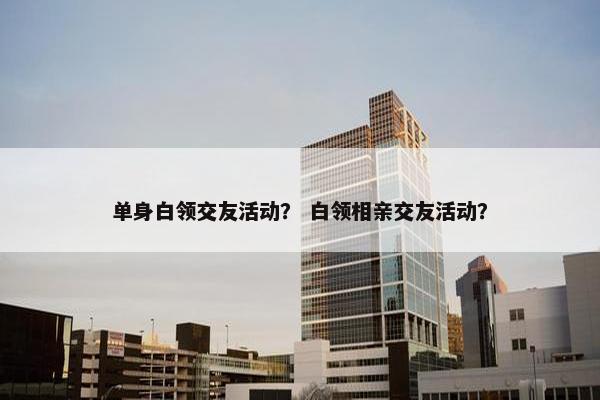 单身白领交友活动？ 白领相亲交友活动？