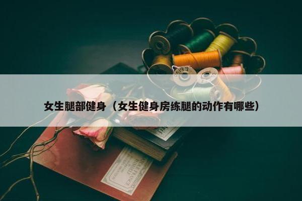 女生腿部健身（女生健身房练腿的动作有哪些）