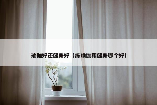 瑜伽好还健身好（练瑜伽和健身哪个好）