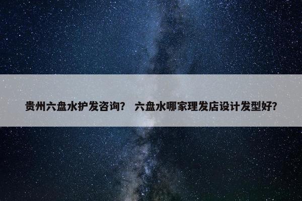 贵州六盘水护发咨询？ 六盘水哪家理发店设计发型好？