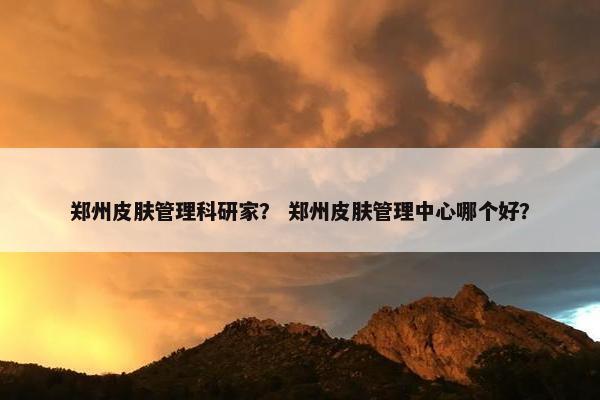 郑州皮肤管理科研家？ 郑州皮肤管理中心哪个好？