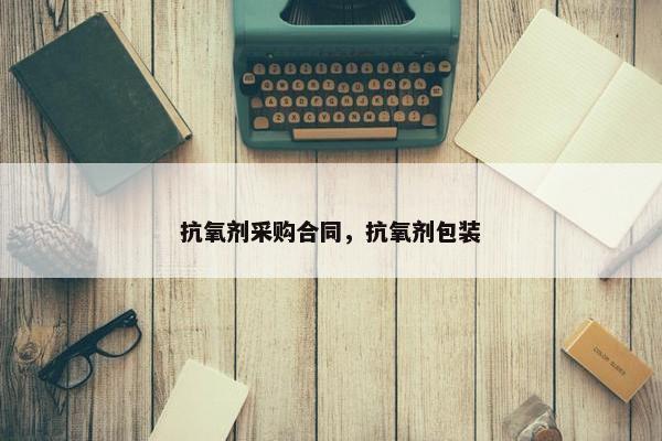 抗氧剂采购合同，抗氧剂包装
