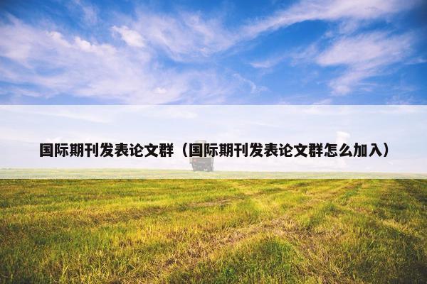 国际期刊发表论文群（国际期刊发表论文群怎么加入）