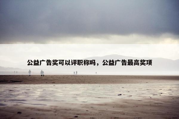 公益广告奖可以评职称吗，公益广告最高奖项