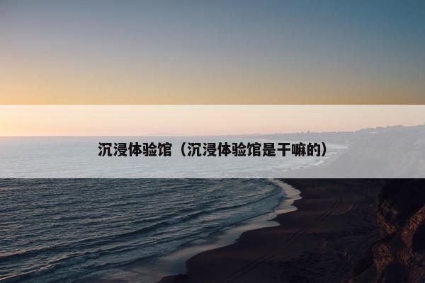 沉浸体验馆（沉浸体验馆是干嘛的）