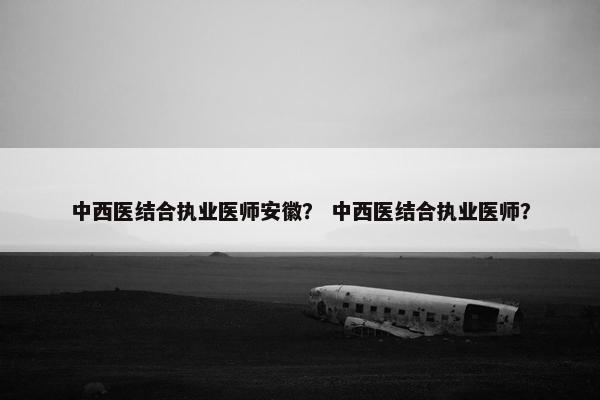 中西医结合执业医师安徽？ 中西医结合执业医师？
