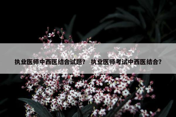 执业医师中西医结合试题？ 执业医师考试中西医结合？