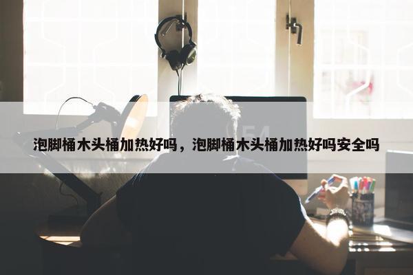 泡脚桶木头桶加热好吗，泡脚桶木头桶加热好吗安全吗