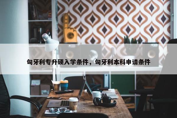 匈牙利专升硕入学条件，匈牙利本科申请条件