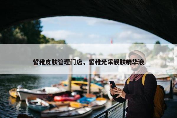 皙稚皮肤管理门店，皙稚光采靓肤精华液