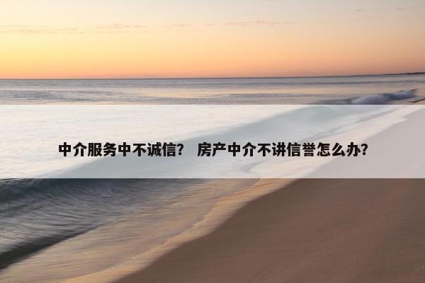 中介服务中不诚信？ 房产中介不讲信誉怎么办？