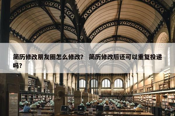 简历修改朋友圈怎么修改？ 简历修改后还可以重复投递吗？