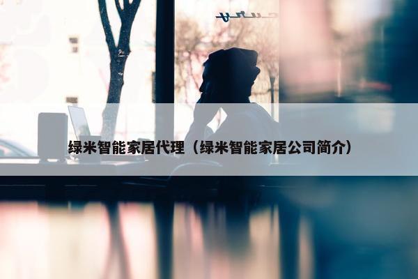 绿米智能家居代理（绿米智能家居公司简介）