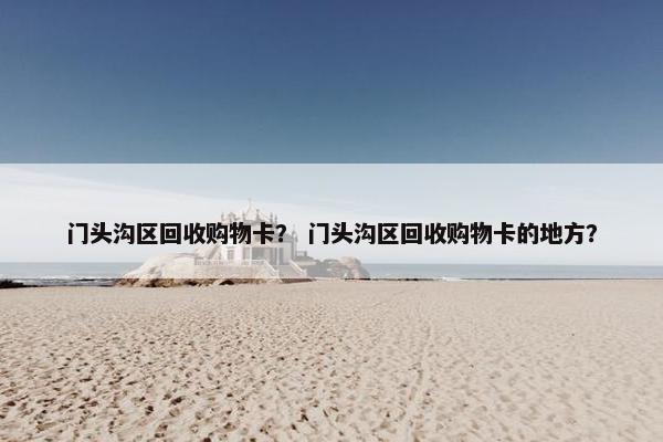 门头沟区回收购物卡？ 门头沟区回收购物卡的地方？